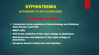 Hyponatremia
According to NICE Guidelines
By/Sadek Al-Rokh
 Consultant Acute medicine & Endocrinology and Diabetes
(East Sussex trust UK).
 MRCP (UK).
 SCE Acute medicine of the royal college of physicians .
 SCE Endocrine and diabetes of the royal college of
physicians.
 European board in Endocrine and diabetes.
 