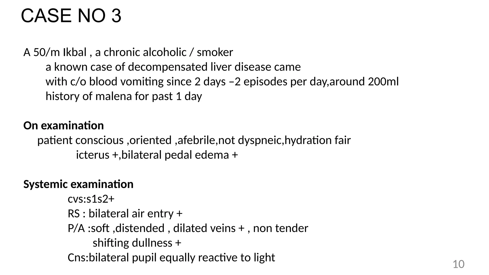CASE NO 3
A 50/m Ikbal , a chronic alcoholic / smoker
a known case of decompensated liver disease came
with c/o blood vomiting since 2 days –2 episodes per day,around 200ml
history of malena for past 1 day
On examination
patient conscious ,oriented ,afebrile,not dyspneic,hydration fair
icterus +,bilateral pedal edema +
Systemic examination
cvs:s1s2+
RS : bilateral air entry +
P/A :soft ,distended , dilated veins + , non tender
shifting dullness +
Cns:bilateral pupil equally reactive to light
10
 