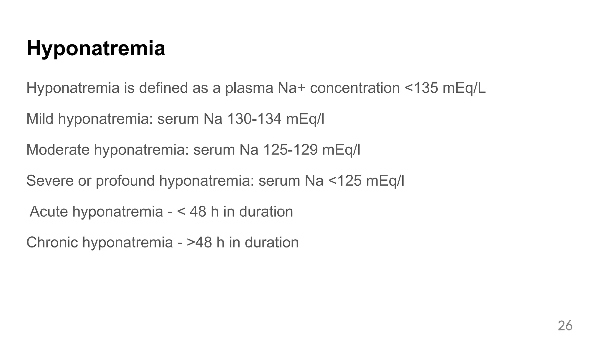 Hyponatremia
Hyponatremia is defined as a plasma Na+ concentration <135 mEq/L
Mild hyponatremia: serum Na 130-134 mEq/l
Moderate hyponatremia: serum Na 125-129 mEq/l
Severe or profound hyponatremia: serum Na <125 mEq/l
Acute hyponatremia - < 48 h in duration
Chronic hyponatremia - >48 h in duration
26
 