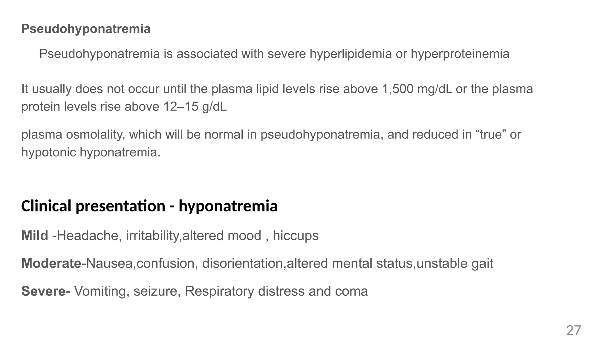 Pseudohyponatremia
Pseudohyponatremia is associated with severe hyperlipidemia or hyperproteinemia
It usually does not occur until the plasma lipid levels rise above 1,500 mg/dL or the plasma
protein levels rise above 12–15 g/dL
plasma osmolality, which will be normal in pseudohyponatremia, and reduced in “true” or
hypotonic hyponatremia.
Clinical presentation - hyponatremia
Mild -Headache, irritability,altered mood , hiccups
Moderate-Nausea,confusion, disorientation,altered mental status,unstable gait
Severe- Vomiting, seizure, Respiratory distress and coma
27
 