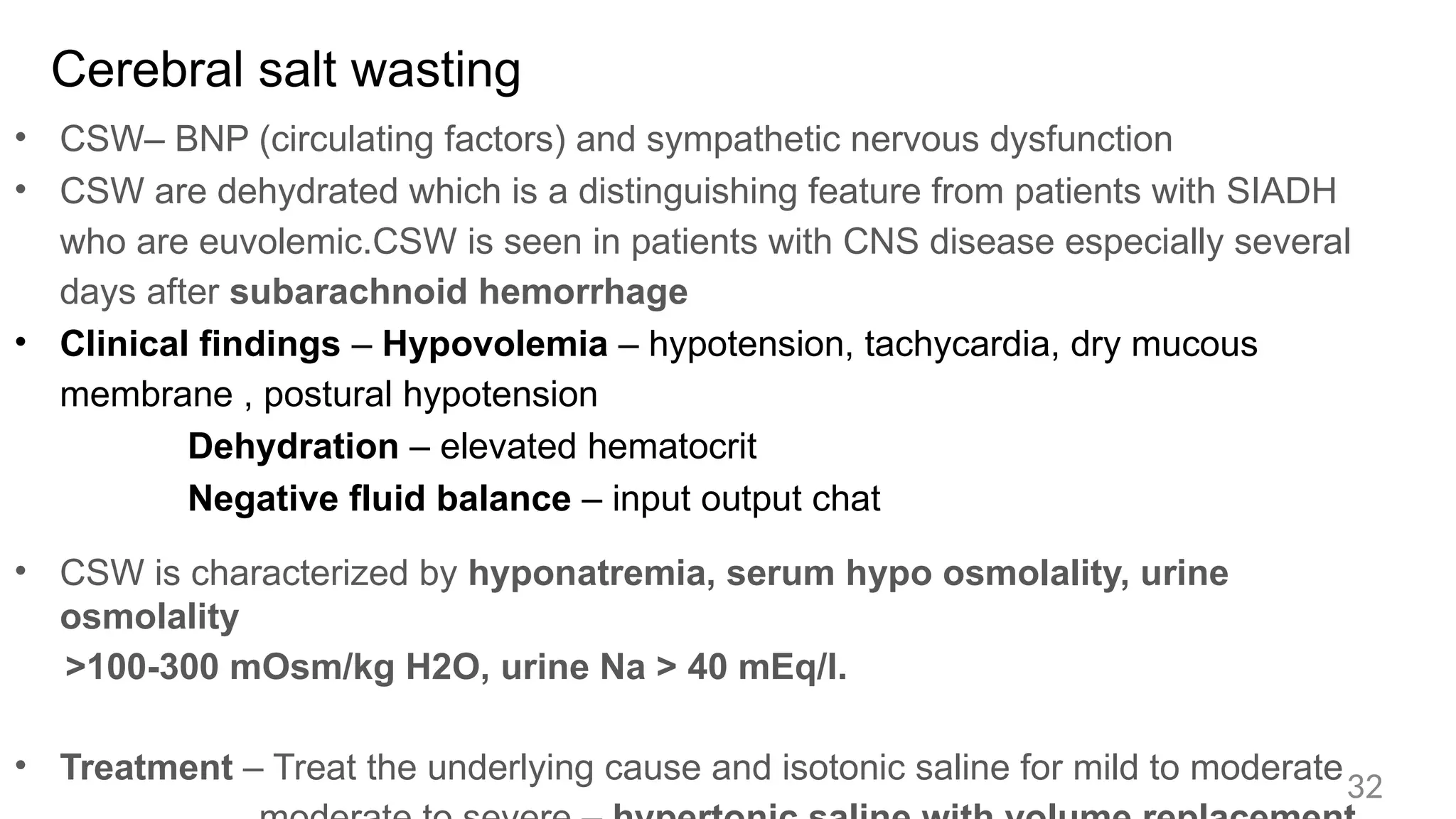 Cerebral salt wasting
• CSW– BNP (circulating factors) and sympathetic nervous dysfunction
• CSW are dehydrated which is a distinguishing feature from patients with SIADH
who are euvolemic.CSW is seen in patients with CNS disease especially several
days after subarachnoid hemorrhage
• Clinical findings – Hypovolemia – hypotension, tachycardia, dry mucous
membrane , postural hypotension
Dehydration – elevated hematocrit
Negative fluid balance – input output chat
• CSW is characterized by hyponatremia, serum hypo osmolality, urine
osmolality
>100-300 mOsm/kg H2O, urine Na > 40 mEq/l.
• Treatment – Treat the underlying cause and isotonic saline for mild to moderate
32
 