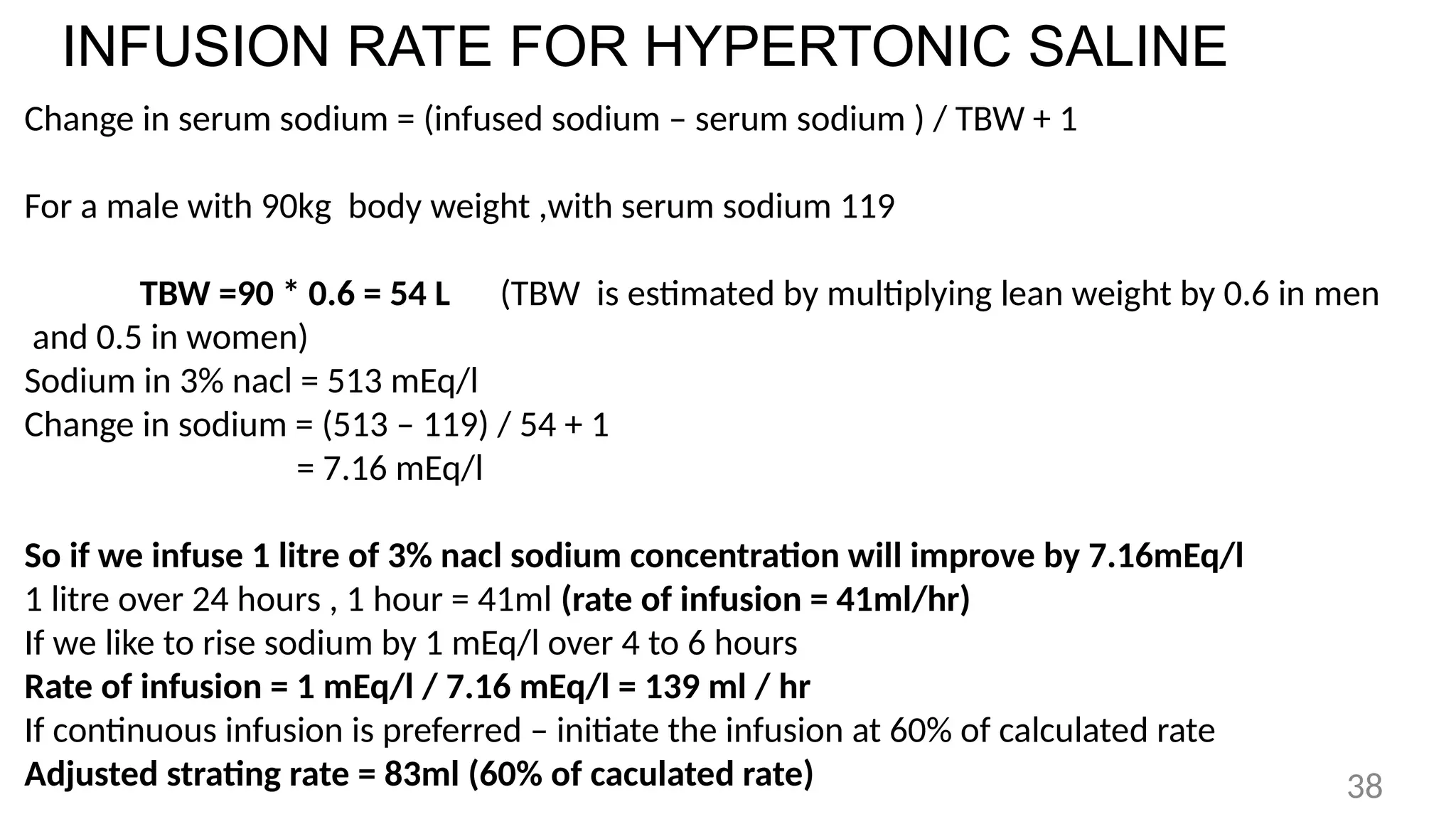 INFUSION RATE FOR HYPERTONIC SALINE
Change in serum sodium = (infused sodium – serum sodium ) / TBW + 1
For a male with 90kg body weight ,with serum sodium 119
TBW =90 * 0.6 = 54 L (TBW is estimated by multiplying lean weight by 0.6 in men
and 0.5 in women)
Sodium in 3% nacl = 513 mEq/l
Change in sodium = (513 – 119) / 54 + 1
= 7.16 mEq/l
So if we infuse 1 litre of 3% nacl sodium concentration will improve by 7.16mEq/l
1 litre over 24 hours , 1 hour = 41ml (rate of infusion = 41ml/hr)
If we like to rise sodium by 1 mEq/l over 4 to 6 hours
Rate of infusion = 1 mEq/l / 7.16 mEq/l = 139 ml / hr
If continuous infusion is preferred – initiate the infusion at 60% of calculated rate
Adjusted strating rate = 83ml (60% of caculated rate) 38
 