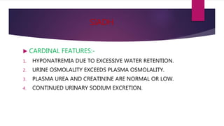 SIADH
 CARDINAL FEATURES:-
1. HYPONATREMIA DUE TO EXCESSIVE WATER RETENTION.
2. URINE OSMOLALITY EXCEEDS PLASMA OSMOLALITY.
3. PLASMA UREA AND CREATININE ARE NORMAL OR LOW.
4. CONTINUED URINARY SODIUM EXCRETION.
 