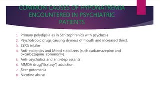 COMMON CAUSES OF HYPONATREMIA
ENCOUNTERED IN PSYCHIATRIC
PATIENTS
1. Primary polydipsia as in Schizophrenics with psychosis
2. Psychotropic drugs causing dryness of mouth and increased thirst.
3. SSRIs intake
4. Anti-epileptics and Mood stabilizers (such carbamazepine and
oxcarbezapine commonly)
5. Anti-psychotics and anti-depressants
6. MMDA drug(“Ecstasy”) addiction
7. Beer potomania
8. Nicotine abuse
 