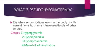 WHAT IS PSEUDOHYPONATREMIA?
 It is when serum sodium levels in the body is within
normal limits but there is increased levels of other
solutes.
Causes-1)Hyperglycemia
2)Hyperlipidemia
3)Hyperproteinemia
4)Mannitol administration
 