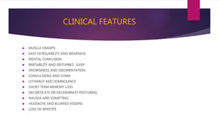 CLINICAL FEATURES
 MUSCLE CRAMPS
 EASY FATIGUABILITY AND WEAKNESS
 MENTAL CONFUSION
 IRRITABILITY AND DISTURBED SLEEP
 DROWSINESS AND DISORIENTATION
 CONVULSIONS AND COMA
 LETHARGY AND SOMNOLENCE
 SHORT TERM MEMORY LOSS
 DECORTICATE OR DECEREBRATE POSTURING
 NAUSEA AND VOMITTING
 HEADACHE AND BLURRED VISIONS
 LOSS OF APPETITE
 