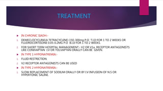 TREATMENT
 IN CHRONIC SIADH:-
1. DEMECLOCYCLINE(A TETRACYCLINE) 150-300mg P.O T.I.D FOR 1 TO 2 WEEKS OR
FLUDROCORTISONE 0.05-0.2MG P.O B.I.D FOR 1 TO 2 WEEKS.
2. FOR SHORT TERM HOSPITAL MANAGEMENT:- V2 OR V1a RECEPTOR ANTAGONISTS
LIKE CONIVAPTAN I.V OR TOLVAPTAN ORALLY CAN BE GIVEN.
 IN TYPE 1 HYPONATREMIA:-
1. FLUID RESTRICTION
2. V2 RECEPTOR ANTAGONISTS CAN BE USED
 IN TYPE 2 HYPONATREMIA:-
1. SLOW REPLACEMENT OF SODIUM ORALLY OR BY I.V INFUSION OF N.S OR
HYPERTONIC SALINE.
 