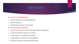TREATMENT
 IN TYPE 3 HYPONATREMIA:-
1. STRESS DOSES OF HYDROCORTISONE
2. LOOP DIURETICS
3. HYPERTONIC SALINE I.V INFUSION
 IN PSYCHIATRIC PATIENTS:-
1. STOP SSRIs OR ANTI-PSYCHOTICS OR MOOD STABILIZERS
2. FLUID RESTRICTION AND SALT INTAKE
3. I.V INFUSION OF HYPERTONIC SALINE
4. IF REQUIRED V2 RECEPTOR ANTAGONISTS
5. FREQUENT SERUM SODIUM MONITORING
 