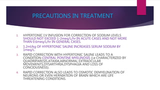 PRECAUTIONS IN TREATMENT
1. HYPERTONIC I.V INFUSION FOR CORRECTION OF SODIUM LEVELS
SHOULD NOT EXCEED 1-2meq/L/hr IN ACUTE CASES AND NOT MORE
THAN 0.6meq/L/hr IN GENERAL CASES.
2. 1.2ml/kg OF HYPERTONIC SALINE INCREASES SERUM SODIUM BY
1meq/L.
3. RAPID CORRECTION WITH HYPERTONIC SALINE LEADS TO A
CONDITION-CENTRAL PONTINE MYELINOSIS (i.e CHARACTERIZED BY
QUADRIPARESIS,ATAXIA,ABNORMAL EXTRAOCULAR
MOVEMENTS,DYSARTHRIA,DYSPHAGIA AND LOSS OF
CONCIOUSNESS).
4. RAPID CORRECTION ALSO LEADS TO OSMOTIC DEMYELINATION OF
NEURONS OR EVEN HERNIATION OF BRAIN WHICH ARE LIFE
THREATENING CONDITIONS.
 