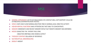 MSE
 GENERAL APPEARANCE-18 YR OLD MALE,MAKES EYE CONTACT,WELL KEPT,RAPPORT COULD BE
ESTABLISHED,COOPERATIVE,NON-HOSTILE.
 SPEECH-RATE AND FLOW NORMAL,REACTION TIME IS NORMAL,GOAL DIRECTED ACTIVITY
 HIGHER MENTAL FUNCTIONS-WAS ATTENTIVE BUT NOT ABLE TO CONCENTRATE
 MEMORY-IMMEDIATE AND RECENT MEMORY INTACT BUT REMOTE MEMORY WAS IMPAIRED.
 MOOD-SUBJECTIVE-THE PATIENT FEELS FINE
-OBJECTIVE-IRRITABLE AND ANXIOUS AFFECT
 THOUGHT CONTENT-DELUSION OF REFERENCE
 NO PERCEPTUAL ABNORMALITIES
 INSIGHT-ABSENT
 