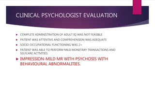 CLINICAL PSYCHOLOGIST EVALUATION
 COMPLETE ADMINISTRATION OF ADULT IQ WAS NOT FEASIBLE
 PATIENT WAS ATTENTIVE AND COMPREHENSION WAS ADEQUATE
 SOCIO-OCCUPATIONAL FUNCTIONING WAS 2+
 PATIENT WAS ABLE TO PERFORM MILD MONETARY TRANSACTIONS AND
SELFCARE ACTIVITIES.
 IMPRESSION-MILD MR WITH PSYCHOSIS WITH
BEHAVIOURAL ABNORMALITIES.
 