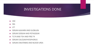 INVESTIGATIONS DONE
 CBC
 FBS
 LFT
 SERUM ALBUMIN AND GLOBULIN
 SERUM SODIUM AND POTASSIUM
 T3,T4 AND TSH AND FREE T4
 SERUM CALCIUM,PHOSPHORUS
 SERUM CREATININE AND BLOOD UREA
 