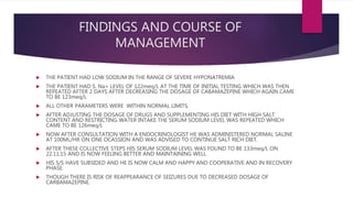 FINDINGS AND COURSE OF
MANAGEMENT
 THE PATIENT HAD LOW SODIUM IN THE RANGE OF SEVERE HYPONATREMIA
 THE PATIENT HAD S. Na+ LEVEL OF 122meq/L AT THE TIME OF INITIAL TESTING WHICH WAS THEN
REPEATED AFTER 2 DAYS AFTER DECREASING THE DOSAGE OF CABAMAZEPINE WHICH AGAIN CAME
TO BE 123meq/L
 ALL OTHER PARAMETERS WERE WITHIN NORMAL LIMITS.
 AFTER ADJUSTING THE DOSAGE OF DRUGS AND SUPPLEMENTING HIS DIET WITH HIGH SALT
CONTENT AND RESTRICTING WATER INTAKE THE SERUM SODIUM LEVEL WAS REPEATED WHICH
CAME TO BE 126meq/L
 NOW AFTER CONSULTATION WITH A ENDOCRINOLOGIST HE WAS ADMINISTERED NORMAL SALINE
AT 100ML/HR ON ONE OCASSION AND WAS ADVISED TO CONTINUE SALT RICH DIET.
 AFTER THESE COLLECTIVE STEPS HIS SERUM SODIUM LEVEL WAS FOUND TO BE 133meq/L ON
22.11.15 AND IS NOW FEELING BETTER AND MAINTAINING WELL
 HIS S/S HAVE SUBSIDED AND HE IS NOW CALM AND HAPPY AND COOPERATIVE AND IN RECOVERY
PHASE.
 THOUGH THERE IS RISK OF REAPPEARANCE OF SEIZURES DUE TO DECREASED DOSAGE OF
CARBAMAZEPINE.
 