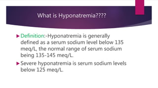 What is Hyponatremia????
Definition:-Hyponatremia is generally
defined as a serum sodium level below 135
meq/L, the normal range of serum sodium
being 135-145 meq/L.
Severe hyponatremia is serum sodium levels
below 125 meq/L.
 