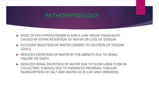 PATHOPHYSIOLOGY
 MOST OFTEN HYPONATREMIA IS A/W A LOW SERUM OSMOLALITY
CAUSED BY EITHER RETENTION OF WATER OR LOSS OF SODIUM.
 EXCESSIVE INGESTION OF WATER LEADING TO DILUTION OF SODIUM
LEVELS.
 REDUCED EXCRETION OF WATER BY THE KIDNEYS DUE TO RENAL
FAILURE OR SIADH
 REDUCED RENAL EXCRETION OF WATER DUE TO SLOW URINE FLOW IN
COLLECTING TUBULES( DUE TO ENHANCED PROXIMAL TUBULAR
REABSORPTION OF SALT AND WATER AS IN CHF AND CIRRHOSIS)
 