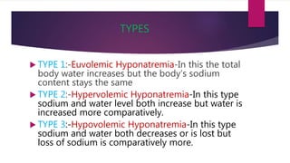 TYPES
 TYPE 1:-Euvolemic Hyponatremia-In this the total
body water increases but the body’s sodium
content stays the same
 TYPE 2:-Hypervolemic Hyponatremia-In this type
sodium and water level both increase but water is
increased more comparatively.
 TYPE 3:-Hypovolemic Hyponatremia-In this type
sodium and water both decreases or is lost but
loss of sodium is comparatively more.
 