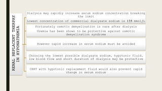 RENALREPLACENTTHERPAY
INHYPONATREMIA
Dialysis may rapidly increase serum sodium concentration breaking
the limit
Lowest concentration of commercial dialysate sodium is 135 mmol/L
Fortunately osmotic demyelination is rare after dialysis
Uremia has been shown to be protective against osmotic
demyelination syndrome
However rapid increase in serum sodium must be avoided
Choosing the lowest possible dialysate sodium, hypotonic fluid,
low blood flow and short duration of dialysis may be protective
CRRT with hypotonic replacement fluid would also prevent rapid
change in serum sodium
 