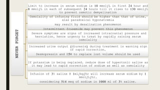 NEVERFORGET
Limit to increase in serum sodium is 10 mmol/L in first 24 hour and
8 mmol/L in each of subsequent 24 hours till it rises to 130 mmol/L
to prevent osmotic demyelination
Osmolality of infusing fluid should be higher than that of urine,
alas paradoxical hyponatremia
may result by desalination phenomenon
Intermittent frusemide may prevent this phenomenon
Severe symptoms are signs of increased intracranial pressure and
herniation, hence urgency to treat by rapidly raising serum
osmolality
Increased urine output (diuresis) during treatment is warning sign
of rapid correction,
Desmopressin and D5W to replace lost volume should be used
If potassium is being replaced, reduce dose of hypertonic saline as
it may lead to rapid correction of sodium as well as osmolality
Infusion of 3% saline @ 1ml/kg/hr will increase serum sodium by 1
mmol/L/hr,
considering 514 meq of sodium in 1000 ml of 3% saline.
 