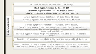 HYPONATREMIA
Defined as serum Na less than 135 mmol/L
Acute Hyponatremia: Existence of less than 48 hours
Chronic Hyponatremia: Existence of more than 48 hours
Severe symptoms: vomiting, seizures, obtundation,
Moderately severe symptoms: headache, confusion, drowsiness
Acute hyponatremia: low serum osmolality exposes risk of cerebral
edema and herniation
Chronic Hyponatremia: Adaptive mechanism obviates risk of cerebral
edema
but at heightened risk of osmotic demyelinationSeverity of symptoms correlate with rate and magnitude of fall in
serum Na
Once treatment is begin unpredictable rapid correction and paradoxical
fall (desalination) in serum sodium concentration should be watched
for and prevented/ corrected
 