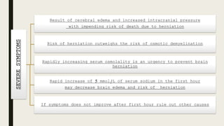 SEVERESYMPTOMS Result of cerebral edema and increased intracranial pressure
with impending risk of death due to herniation
Risk of herniation outweighs the risk of osmotic demyelination
Rapidly increasing serum osmolality is an urgency to prevent brain
herniation
Rapid increase of 5 mmol/L of serum sodium in the first hour
may decrease brain edema and risk of herniation
If symptoms does not improve after first hour rule out other causes
 