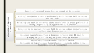 MODERATELYSEVERE
SYMPTOMS Result of cerebral edema but no threat of herniation
Risk of herniation rises significantly with further fall in serum
sodium level
Weighing the risk of cerebral edema versus ODS in these patients is
tricky, especially if hyponatremia is chronic
Priority is to prevent further fall in serum sodium concentration
rather than increasing it
In acute hyponatremia with a decrease of more than 10 mmol/L,
2 ml/kg of 3% saline may be given over 20 minutes
Hypovolemic hyponatremia: Isotonic saline
Euvolemic or Hypervolemic Hypernatremia: Isotonic saline with
frusemide, fluid restriction
 