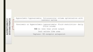 ASYMPTOMATIC
HYPONATREMIA
Hypovolemic hyponatremia: Intravascular volume optimization with
isotonic saline
Euvolemic or Hypervolemic hyponatremia: Fluid restriction- daily
fluid intake
500 ml less than urine output
Oral solute like urea
Vaptans- V2 receptor antagonist
 