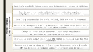 UNPREDICTABLE
RAPIDCORRECTION
Seen in hypovolemic hyponatremia once intravascular volume is optimized
Seen in non vasopressin mediated hyponatremia like psychogenic
polydipsia and bear potomania when water intake is restricted
Seen in glucocorticoid deficient patient, once steroid is restarted
Addition of desmopressin with hypertonic saline makes renal excretion of
electrolyte free water constant
Change in serum sodium concentration becomes predictable
as calculated by Androgue- Madius formula
Increase in urine output (more than 100 ml/hr) is warning sign for this
phenomenon
Desmopressin may be given as 1-2 microgram intravenous every 8 hourly
D5W may be used to replaced urinary free water loss in urine
 