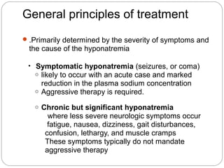 General principles of treatment
.Primarily determined by the severity of symptoms and
the cause of the hyponatremia
• Symptomatic hyponatremia (seizures, or coma)
o likely to occur with an acute case and marked
reduction in the plasma sodium concentration
o Aggressive therapy is required.
o Chronic but significant hyponatremia
where less severe neurologic symptoms occur
fatigue, nausea, dizziness, gait disturbances,
confusion, lethargy, and muscle cramps
These symptoms typically do not mandate
aggressive therapy
 