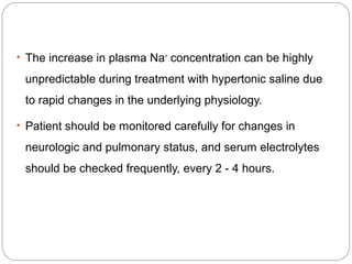 • The increase in plasma Na+
concentration can be highly
unpredictable during treatment with hypertonic saline due
to rapid changes in the underlying physiology.
• Patient should be monitored carefully for changes in
neurologic and pulmonary status, and serum electrolytes
should be checked frequently, every 2 - 4 hours.
 