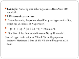 Example: An 60-kg man is having seizure .His s.Na is 110
mmol /L.
Means of correction:
 Given the acuity, the patient should be given hypertonic saline,
which has 513 mmol of Na per liter.
 {513 - 110} /{60 x 0.6 +1}= 10 mmol/L
 One liter of this fluid would increase Na by 10 mmol/L.
Dose of hypertonic saline at 200 mL/hr until symptoms
improve. Maximum 1 litre of 3% NS should be given in 24
hour.
 