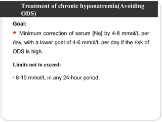 Goal:
 Minimum correction of serum [Na] by 4-8 mmol/L per
day, with a lower goal of 4-6 mmol/L per day if the risk of
ODS is high.
Limits not to exceed:
• 8-10 mmol/L in any 24-hour period.
Treatment of chronic hyponatremia(Avoiding
ODS)
 