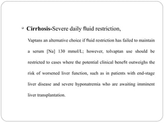 
Cirrhosis-Severe daily fluid restriction,
Vaptans an alternative choice if fluid restriction has failed to maintain
a serum [Na] 130 mmol/L; however, tolvaptan use should be
restricted to cases where the potential clinical benefit outweighs the
risk of worsened liver function, such as in patients with end-stage
liver disease and severe hyponatremia who are awaiting imminent
liver transplantation.
 