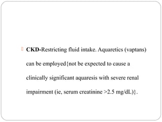  CKD-Restricting fluid intake. Aquaretics (vaptans)
can be employed{not be expected to cause a
clinically significant aquaresis with severe renal
impairment (ie, serum creatinine >2.5 mg/dL)}.
 