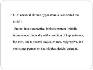  ODS occurs if chronic hyponatremia is corrected too
rapidly.
Present in a stereotypical biphasic pattern (initially
improve neurologically with correction of hyponatremia,
but then, one to several days later, new, progressive, and
sometimes permanent neurological deficits emerge).
 