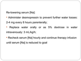 Re-lowering serum [Na]:
 Administer desmopressin to prevent further water losses:
2-4 mg every 8 hours parenterally;
 Replace water orally or as 5% dextrose in water
intravenously: 3 mL/kg/h;
 Recheck serum [Na] hourly and continue therapy infusion
until serum [Na] is reduced to goal
 