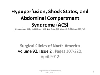 Hypoperfusion, Shock States, and
Abdominal Compartment
Syndrome (ACS)
Koen Ameloot ,MD, Carl Gillebert, MD, Nele Desie, MD, Manu L.N.G. Malbrain, MD, PhD
Surgical Clinics of North America
Volume 92, Issue 2 , Pages 207-220,
April 2012
1
Surgical Clinics of North America,
vol92,issue 2
 