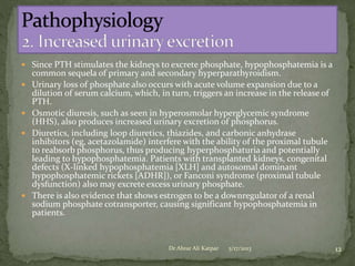  Since PTH stimulates the kidneys to excrete phosphate, hypophosphatemia is a








common sequela of primary and secondary hyperparathyroidism.
Urinary loss of phosphate also occurs with acute volume expansion due to a
dilution of serum calcium, which, in turn, triggers an increase in the release of
PTH.
Osmotic diuresis, such as seen in hyperosmolar hyperglycemic syndrome
(HHS), also produces increased urinary excretion of phosphorus.
Diuretics, including loop diuretics, thiazides, and carbonic anhydrase
inhibitors (eg, acetazolamide) interfere with the ability of the proximal tubule
to reabsorb phosphorus, thus producing hyperphosphaturia and potentially
leading to hypophosphatemia. Patients with transplanted kidneys, congenital
defects (X-linked hypophosphatemia [XLH] and autosomal dominant
hypophosphatemic rickets [ADHR]), or Fanconi syndrome (proximal tubule
dysfunction) also may excrete excess urinary phosphate.
There is also evidence that shows estrogen to be a downregulator of a renal
sodium phosphate cotransporter, causing significant hypophosphatemia in
patients.

Dr Abrar Ali Katpar

5/17/2013

12

 