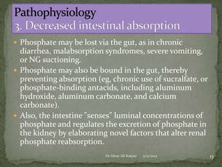  Phosphate may be lost via the gut, as in chronic

diarrhea, malabsorption syndromes, severe vomiting,
or NG suctioning.
 Phosphate may also be bound in the gut, thereby
preventing absorption (eg, chronic use of sucralfate, or
phosphate-binding antacids, including aluminum
hydroxide, aluminum carbonate, and calcium
carbonate).
 Also, the intestine "senses" luminal concentrations of
phosphate and regulates the excretion of phosphate in
the kidney by elaborating novel factors that alter renal
phosphate reabsorption.
Dr Abrar Ali Katpar

5/17/2013

13

 