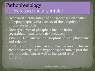  Decreased dietary intake of phosphate is a rare cause

of hypophosphatemia because of the ubiquity of
phosphate in foods.
 Dietary sources of phosphate include fruits,
vegetables, meats, and dairy products.
 Vitamin D enhances the absorption of both phosphate
and calcium.
 Certain conditions such as anorexia nervosa or chronic
alcoholism may lead to hypophosphatemia in part due
to this mechanism, as well as increased renal
excretion.
Dr Abrar Ali Katpar

5/17/2013

14

 