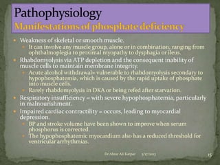  Weakness of skeletal or smooth muscle.
 It can involve any muscle group, alone or in combination, ranging from

ophthalmoplegia to proximal myopathy to dysphagia or ileus.

 Rhabdomyolysis via ATP depletion and the consequent inability of

muscle cells to maintain membrane integrity.

 Acute alcohol withdrawal= vulnerable to rhabdomyolysis secondary to

hypophosphatemia, which is caused by the rapid uptake of phosphate
into muscle cells.
 Rarely rhabdomyolysis in DKA or being refed after starvation.

 Respiratory insufficiency = with severe hypophosphatemia, particularly

in malnourishment.
 Impaired cardiac contractility = occurs, leading to myocardial
depression.

 BP and stroke volume have been shown to improve when serum

phosphorus is corrected.
 The hypophosphatemic myocardium also has a reduced threshold for
ventricular arrhythmias.
Dr Abrar Ali Katpar

5/17/2013

15

 