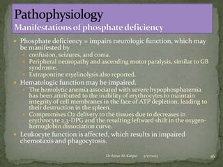  Phosphate deficiency = impairs neurologic function, which may

be manifested by

 confusion, seizures, and coma.
 Peripheral neuropathy and ascending motor paralysis, similar to GB

syndrome.
 Extrapontine myelinolysis also reported.

 Hematologic function may be impaired.
 The hemolytic anemia associated with severe hypophosphatemia

has been attributed to the inability of erythrocytes to maintain
integrity of cell membranes in the face of ATP depletion, leading to
their destruction in the spleen.
 Compromises O2 delivery to the tissues due to decreases in
erythrocyte 2,3-DPG and the resulting leftward shift in the oxygenhemoglobin dissociation curve.
 Leukocyte function is affected, which results in impaired

chemotaxis and phagocytosis.

Dr Abrar Ali Katpar

5/17/2013

16

 