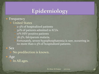  Frequency
 United States
 2-3% of hospitalized patients
 30% of patients admitted to ICUs.
 17% HIV-positive patients
 38.5%, falciparum malaria,
 Fortunately, severe hypophosphatemia is rare, occurring in
no more than 0.5% of hospitalized patients.

 Sex
 No predilection is known.

 Age
 In All ages.
Dr Abrar Ali Katpar

5/17/2013

18

 