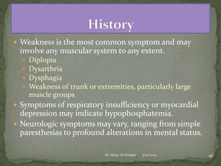  Weakness is the most common symptom and may

involve any muscular system to any extent.





Diplopia
Dysarthria
Dysphagia
Weakness of trunk or extremities, particularly large
muscle groups

 Symptoms of respiratory insufficiency or myocardial

depression may indicate hypophosphatemia.
 Neurologic symptoms may vary, ranging from simple
paresthesias to profound alterations in mental status.
Dr Abrar Ali Katpar

5/17/2013

19

 