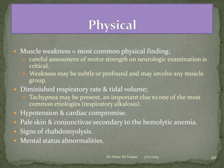 Muscle weakness = most common physical finding;
 careful assessment of motor strength on neurologic examination is

critical.
 Weakness may be subtle or profound and may involve any muscle
group.
 Diminished respiratory rate & tidal volume;
 Tachypnea may be present, an important clue to one of the most

common etiologies (respiratory alkalosis).
 Hypotension & cardiac compromise.
 Pale skin & conjunctivae secondary to the hemolytic anemia.
 Signs of rhabdomyolysis.
 Mental status abnormalities.
Dr Abrar Ali Katpar

5/17/2013

20

 
