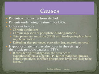 Patients withdrawing from alcohol.
 Patients undergoing treatment for DKA.
 Other risk factors
 Chronic alcoholism
 Chronic ingestion of phosphate-binding antacids
 Total parenteral nutrition (TPN) with inadequate phosphate

supplementation
 Refeeding after prolonged starvation (eg, anorexia nervosa)
 Hypophosphatemia may also occur in the setting of

thyrotoxic periodic paralysis (TPP).

 If considering this diagnosis, the presence of

hypophosphatemia suggests TPP rather than spontaneous
periodic paralysis, in which phosphorus levels are likely to be
normal.
Dr Abrar Ali Katpar

5/17/2013

21

 