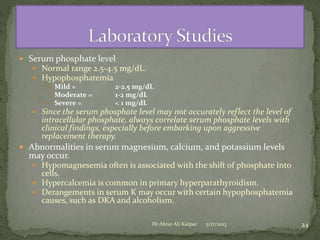  Serum phosphate level
 Normal range 2.5-4.5 mg/dL.
 Hypophosphatemia
 Mild =
 Moderate =
 Severe =

2-2.5 mg/dL
1-2 mg/dL
< 1 mg/dL

 Since the serum phosphate level may not accurately reflect the level of

intracellular phosphate, always correlate serum phosphate levels with
clinical findings, especially before embarking upon aggressive
replacement therapy.

 Abnormalities in serum magnesium, calcium, and potassium levels

may occur.

 Hypomagnesemia often is associated with the shift of phosphate into

cells.
 Hypercalcemia is common in primary hyperparathyroidism.
 Derangements in serum K may occur with certain hypophosphatemia
causes, such as DKA and alcoholism.
Dr Abrar Ali Katpar

5/17/2013

24

 