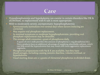  Hypophosphatemia and hypokalemia can coexist in certain disorders like DK &

alcoholism, so replacement with K salt is most appropriate.
 Mild to moderately severe, asymptomatic hypophosphatemia

 Spontaneously normalizes over several days when factors inducing are

corrected.
 May require oral phosphate replacement.
 In minimal symptoms or moderate hypophosphatemia, providing oral
phosphate replacement may be desirable.
 The average adult consumes 1 gram of phosphorus daily.
 A quart of cow's milk provides this amount of phosphorus (1 mg phosphorus/mL).
 Dairy products have an additional advantage of supplying absorbable calcium, which

can help avoid the hypocalcemia that may result with more aggressive replacement
regimens.

 Phosphorus preparations with Na & K are available, but they have

disadvantages, including causing osmotic diarrhea, volume overload, or
hyperkalemia.
 Usual starting doses are 2-3 grams of elemental phosphorus in divided doses.

Dr Abrar Ali Katpar

5/17/2013

26

 