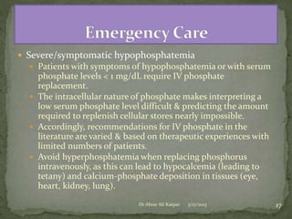  Severe/symptomatic hypophosphatemia
 Patients with symptoms of hypophosphatemia or with serum

phosphate levels < 1 mg/dL require IV phosphate
replacement.
 The intracellular nature of phosphate makes interpreting a
low serum phosphate level difficult & predicting the amount
required to replenish cellular stores nearly impossible.
 Accordingly, recommendations for IV phosphate in the
literature are varied & based on therapeutic experiences with
limited numbers of patients.
 Avoid hyperphosphatemia when replacing phosphorus
intravenously, as this can lead to hypocalcemia (leading to
tetany) and calcium-phosphate deposition in tissues (eye,
heart, kidney, lung).
Dr Abrar Ali Katpar

5/17/2013

27

 