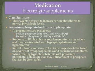  Class Summary
 These agents are used to increase serum phosphorus to

normal physiologic levels.

 Potassium phosphate/sodium acid phosphate
 IV preparations are available as
 Sodium phosphate (Na2 HPO4 and NAH2 PO4)
 Potassium phosphate (K2 HPO4 and KH2 PO4)
 Response to IV phosphorus supplementation varies widely

and may be associated with hyperphosphatemia and
hypocalcemia.
 Rate of infusion and choice of initial dosage should be based
on severity of hypophosphatemia and presence of symptoms.
 When treating hypophosphatemia with potassium
phosphate, potassium level may limit amount of phosphate
that can be given safely.
Dr Abrar Ali Katpar

5/17/2013

28

 