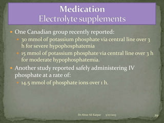  One Canadian group recently reported:
 30 mmol of potassium phosphate via central line over 3

h for severe hypophosphatemia
 15 mmol of potassium phosphate via central line over 3 h
for moderate hypophosphatemia.
 Another study reported safely administering IV

phosphate at a rate of:
 14.5 mmol of phosphate ions over 1 h.

Dr Abrar Ali Katpar

5/17/2013

29

 